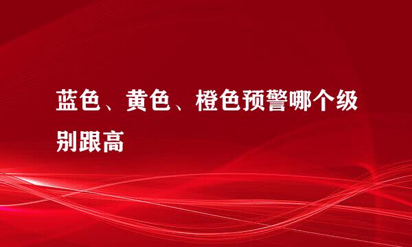 蓝色、黄色、橙色预警哪个级别跟高