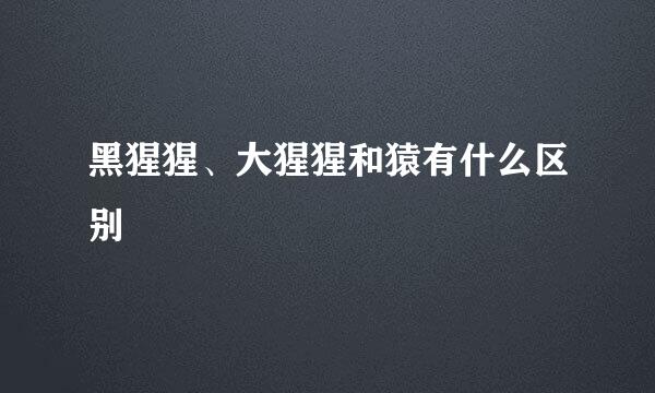黑猩猩、大猩猩和猿有什么区别