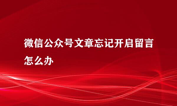 微信公众号文章忘记开启留言怎么办
