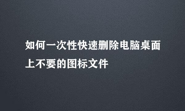 如何一次性快速删除电脑桌面上不要的图标文件
