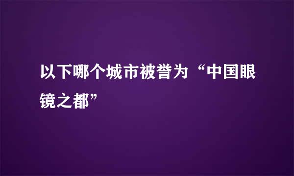 以下哪个城市被誉为“中国眼镜之都”