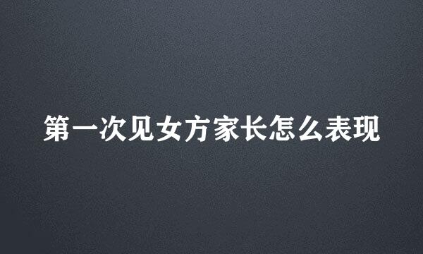 第一次见女方家长怎么表现