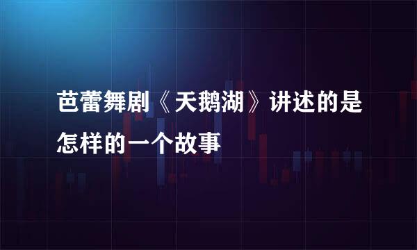 芭蕾舞剧《天鹅湖》讲述的是怎样的一个故事