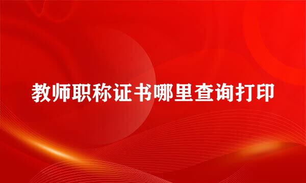 教师职称证书哪里查询打印