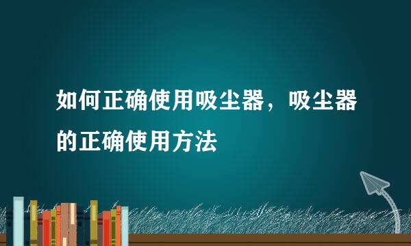 如何正确使用吸尘器，吸尘器的正确使用方法