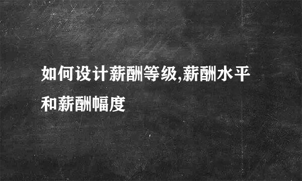 如何设计薪酬等级,薪酬水平和薪酬幅度