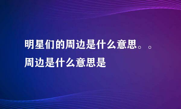 明星们的周边是什么意思。。周边是什么意思是