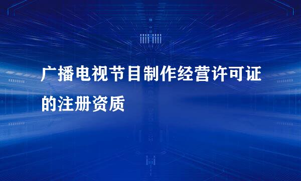 广播电视节目制作经营许可证的注册资质
