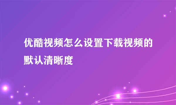 优酷视频怎么设置下载视频的默认清晰度