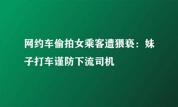 网约车偷拍女乘客遭猥亵：妹子打车谨防下流司机