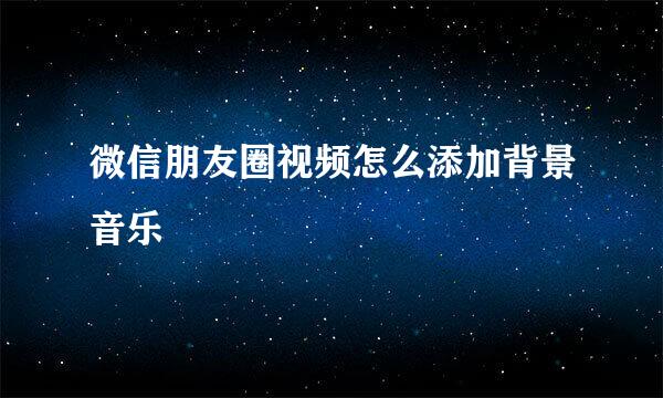微信朋友圈视频怎么添加背景音乐