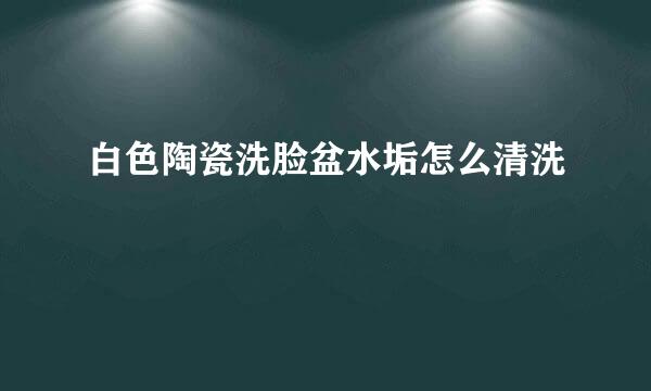 白色陶瓷洗脸盆水垢怎么清洗