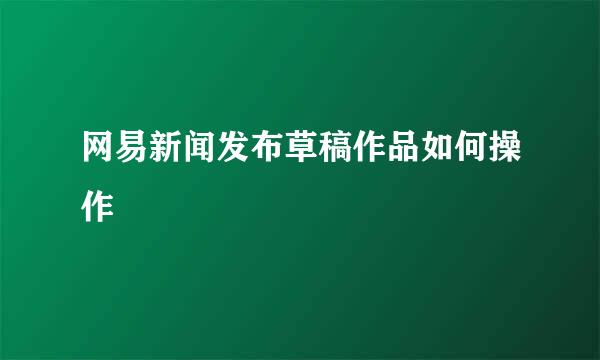 网易新闻发布草稿作品如何操作