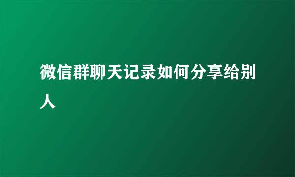 微信群聊天记录如何分享给别人