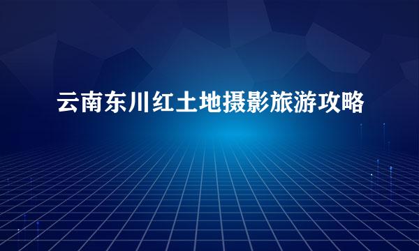 云南东川红土地摄影旅游攻略