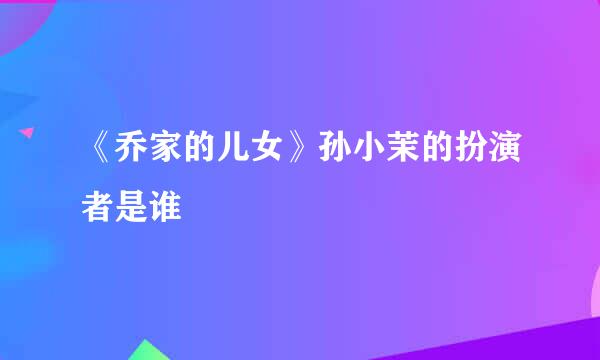 《乔家的儿女》孙小茉的扮演者是谁