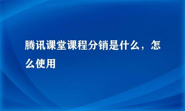 腾讯课堂课程分销是什么,怎么使用