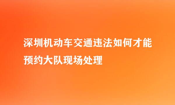 深圳机动车交通违法如何才能预约大队现场处理