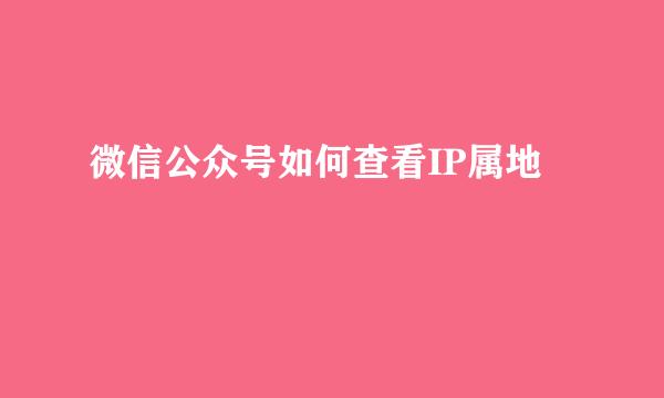 微信公众号如何查看IP属地