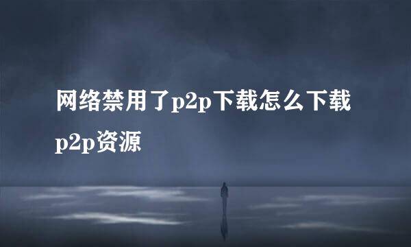 网络禁用了p2p下载怎么下载p2p资源