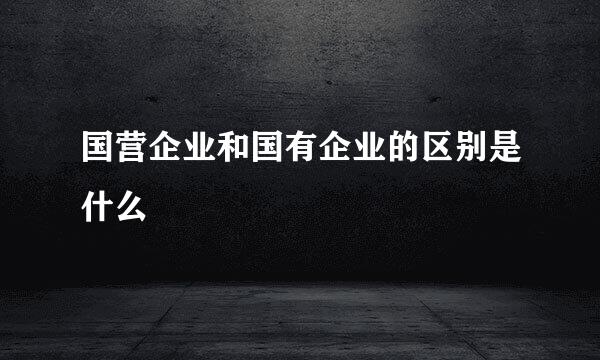 国营企业和国有企业的区别是什么