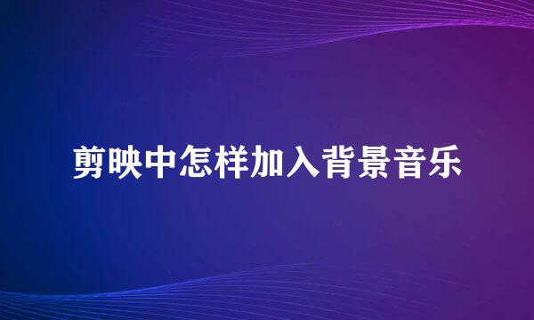 剪映中怎样加入背景音乐