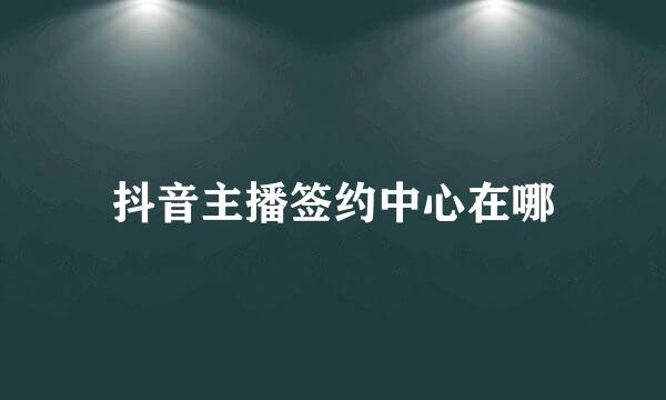 抖音主播签约中心在哪