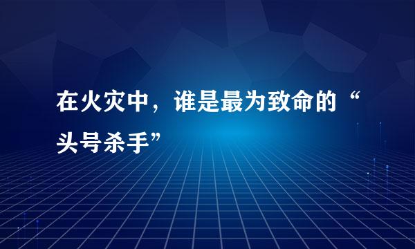 在火灾中，谁是最为致命的“头号杀手”