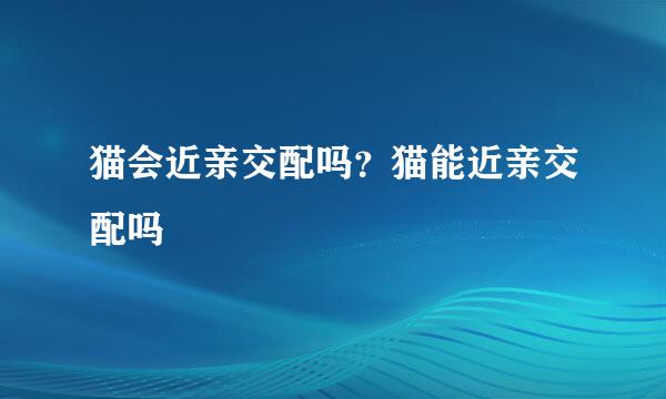 猫会近亲交配吗?猫能近亲交配吗