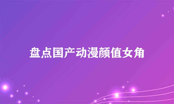 盘点国产动漫颜值女角