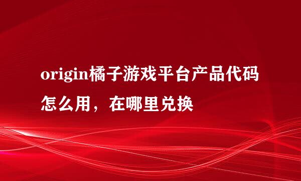 origin橘子游戏平台产品代码怎么用，在哪里兑换