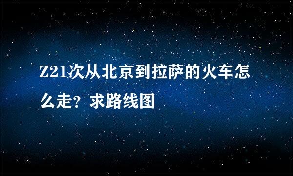 Z21次从北京到拉萨的火车怎么走?求路线图