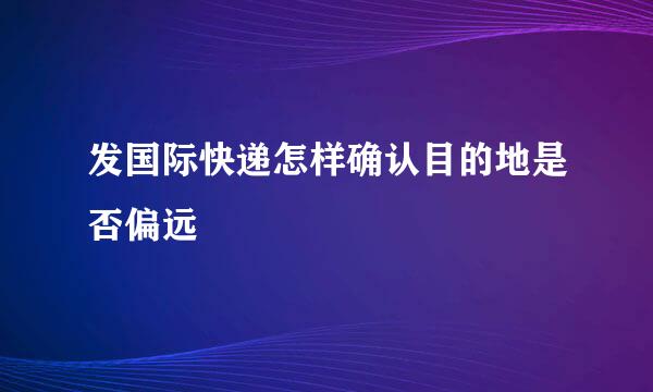 发国际快递怎样确认目的地是否偏远