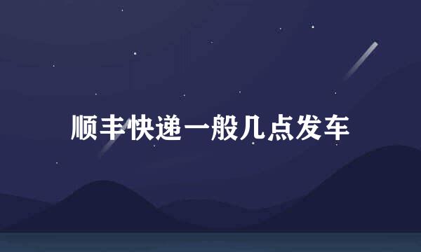 顺丰快递一般几点发车