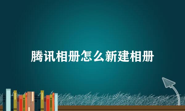 腾讯相册怎么新建相册
