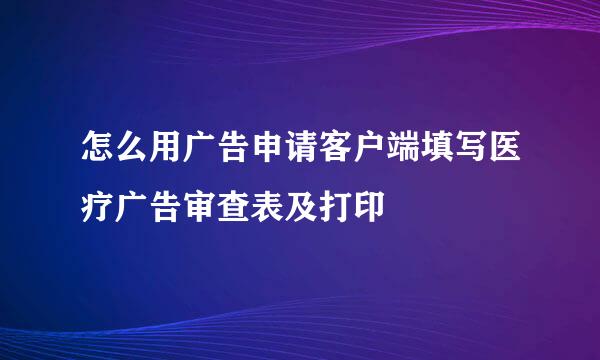 怎么用广告申请客户端填写医疗广告审查表及打印