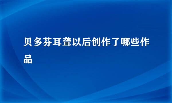 贝多芬耳聋以后创作了哪些作品