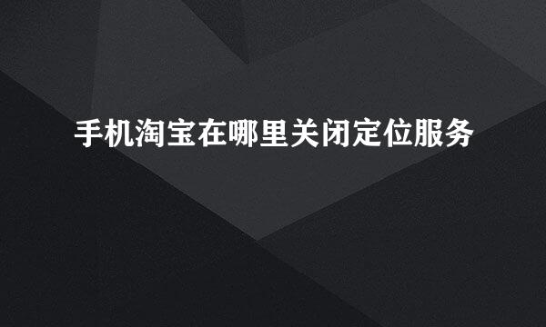 手机淘宝在哪里关闭定位服务