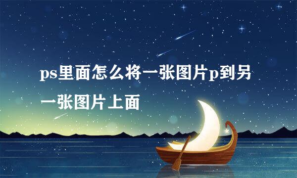 ps里面怎么将一张图片p到另一张图片上面