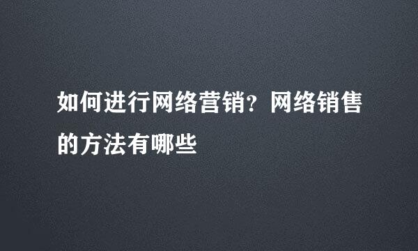如何进行网络营销？网络销售的方法有哪些