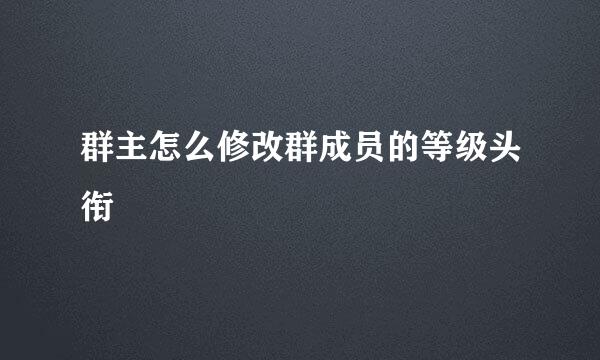 群主怎么修改群成员的等级头衔