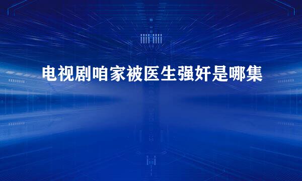 电视剧咱家被医生强奸是哪集