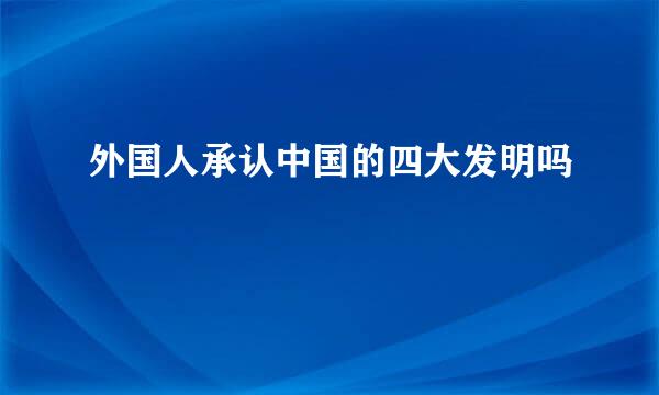 外国人承认中国的四大发明吗