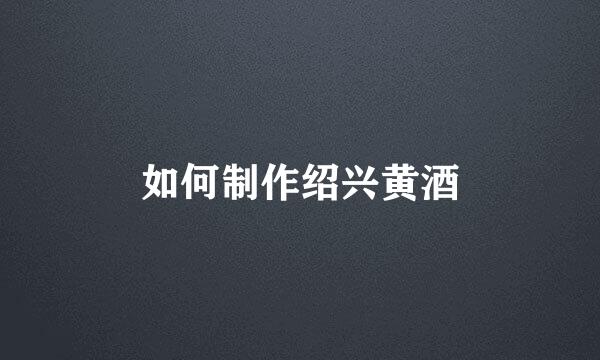 如何制作绍兴黄酒
