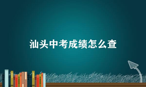 汕头中考成绩怎么查