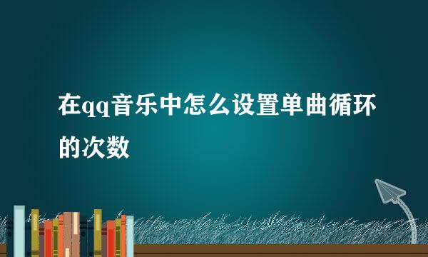 在qq音乐中怎么设置单曲循环的次数