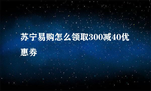 苏宁易购怎么领取300减40优惠券