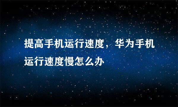 提高手机运行速度,华为手机运行速度慢怎么办