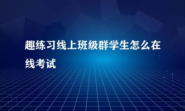 趣练习线上班级群学生怎么在线考试