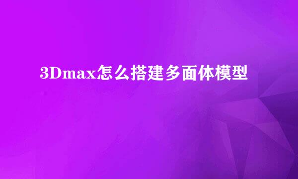 3Dmax怎么搭建多面体模型